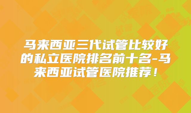 马来西亚三代试管比较好的私立医院排名前十名-马来西亚试管医院推荐！