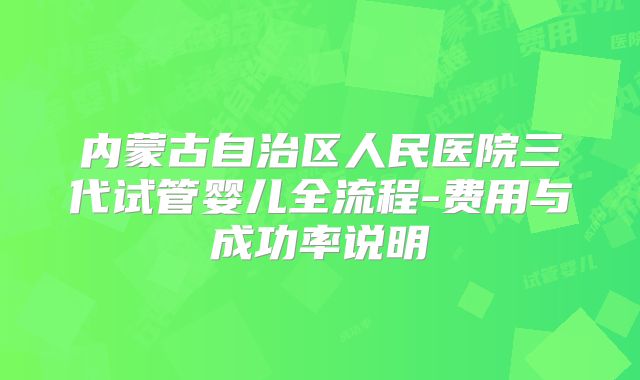 内蒙古自治区人民医院三代试管婴儿全流程-费用与成功率说明