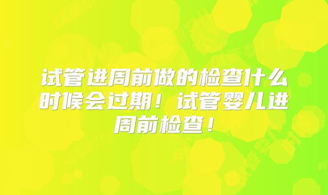 试管进周前做的检查什么时候会过期!试管婴儿进周前检查!