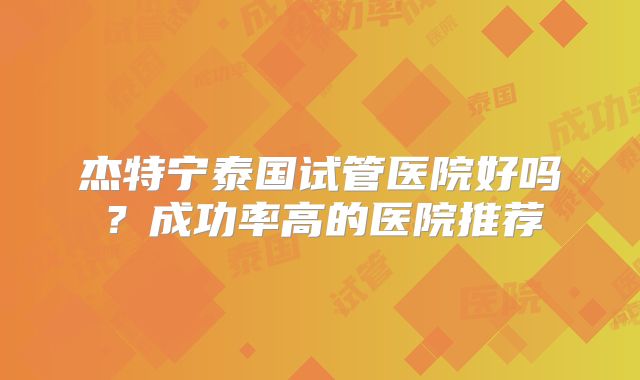杰特宁泰国试管医院好吗?成功率高的医院推荐