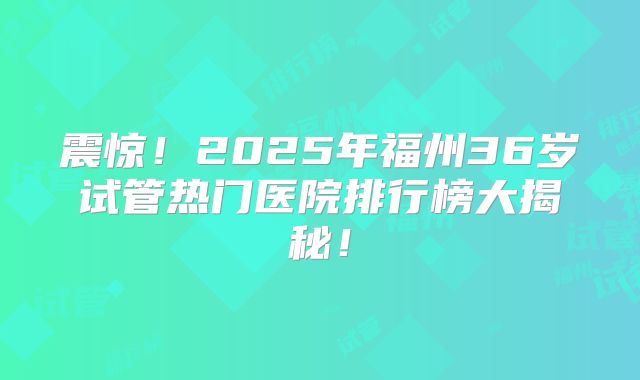 震惊！2025年福州36岁试管热门医院排行榜大揭秘！