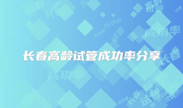 长春高龄试管成功率分享