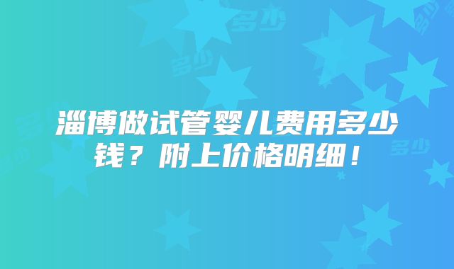 淄博做试管婴儿费用多少钱？附上价格明细！