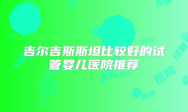吉尔吉斯斯坦比较好的试管婴儿医院推荐