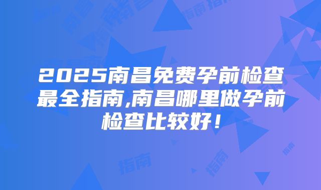 2025南昌免费孕前检查最全指南,南昌哪里做孕前检查比较好!