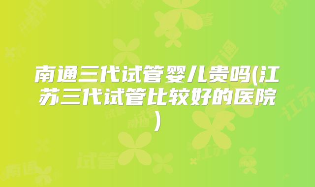 南通三代试管婴儿贵吗(江苏三代试管比较好的医院)