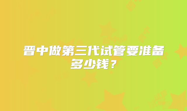 晋中做第三代试管要准备多少钱?