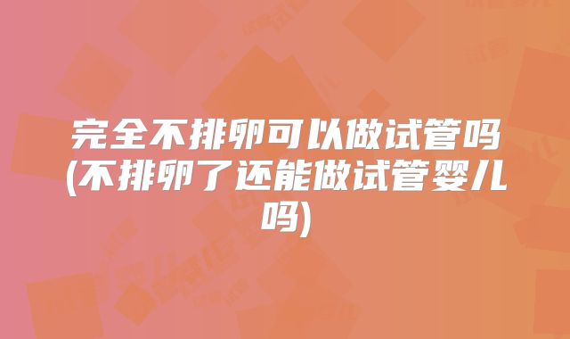 完全不排卵可以做试管吗(不排卵了还能做试管婴儿吗)