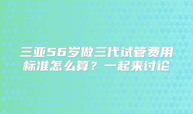 三亚56岁做三代试管费用标准怎么算?一起来讨论