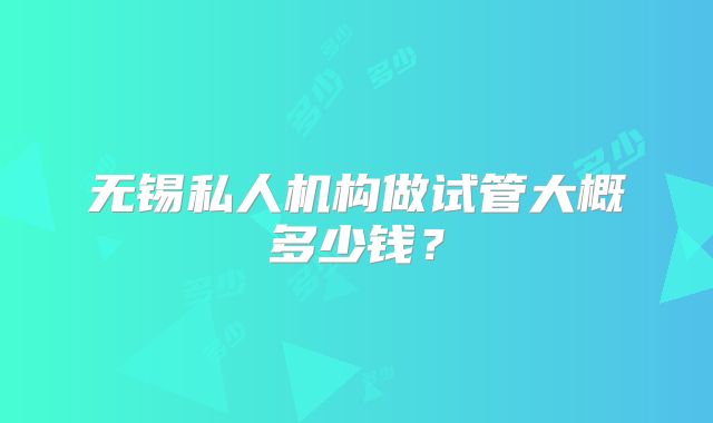 无锡私人机构做试管大概多少钱？