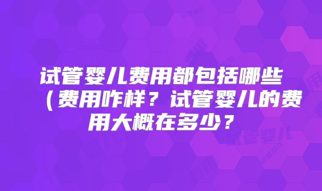 试管婴儿费用都包括哪些（费用咋样？试管婴儿的费用大概在多少？