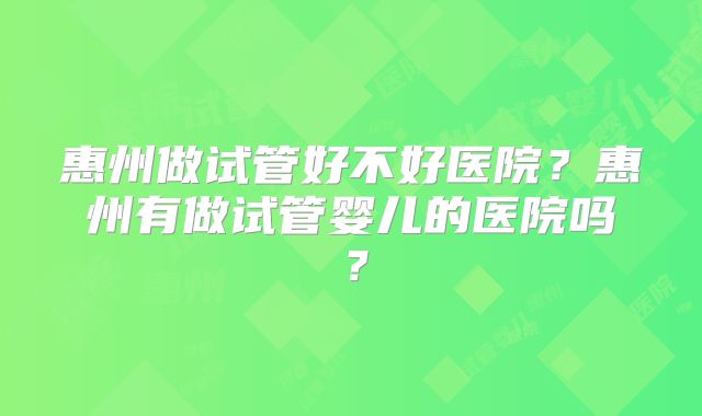 惠州做试管好不好医院?惠州有做试管婴儿的医院吗?
