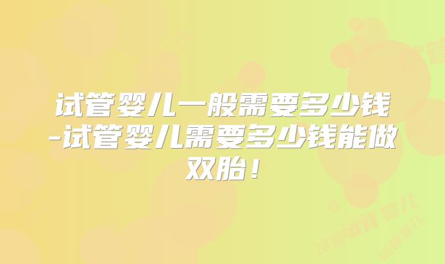 试管婴儿一般需要多少钱-试管婴儿需要多少钱能做双胎！