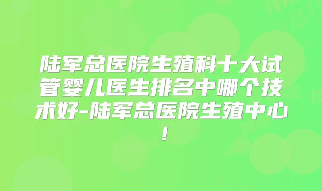 陆军总医院生殖科十大试管婴儿医生排名中哪个技术好-陆军总医院生殖中心!