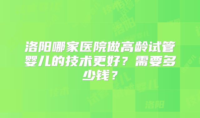 洛阳哪家医院做高龄试管婴儿的技术更好？需要多少钱？