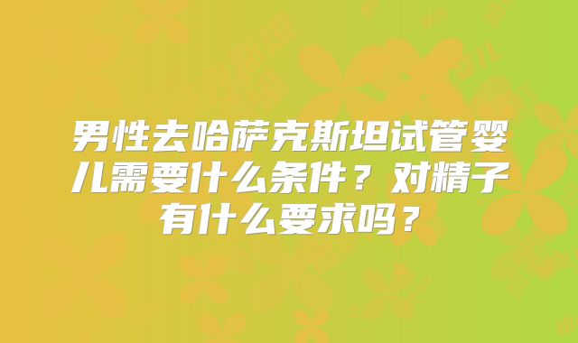 男性去哈萨克斯坦试管婴儿需要什么条件？对精子有什么要求吗？