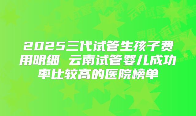 2025三代试管生孩子费用明细 云南试管婴儿成功率比较高的医院榜单