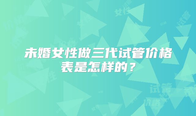 未婚女性做三代试管价格表是怎样的？