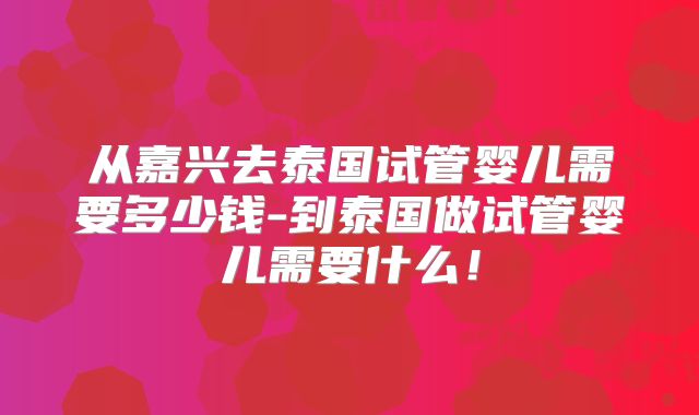 从嘉兴去泰国试管婴儿需要多少钱-到泰国做试管婴儿需要什么！