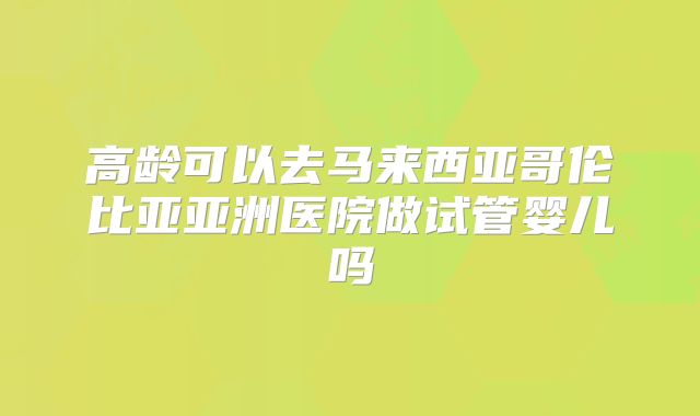 高龄可以去马来西亚哥伦比亚亚洲医院做试管婴儿吗