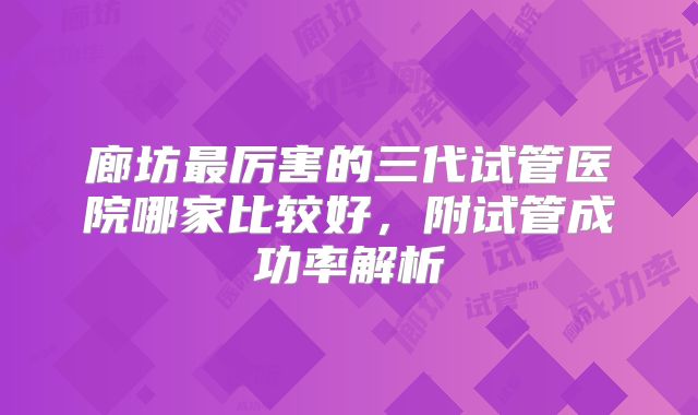 廊坊最厉害的三代试管医院哪家比较好,附试管成功率解析