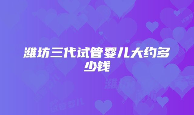 潍坊三代试管婴儿大约多少钱