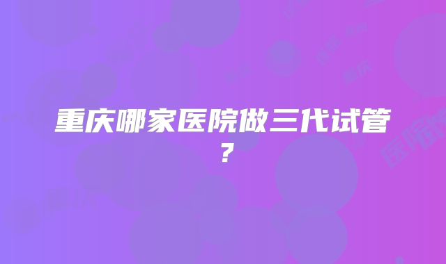 重庆哪家医院做三代试管？