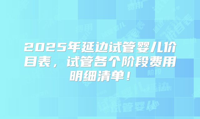 2025年延边试管婴儿价目表,试管各个阶段费用明细清单!
