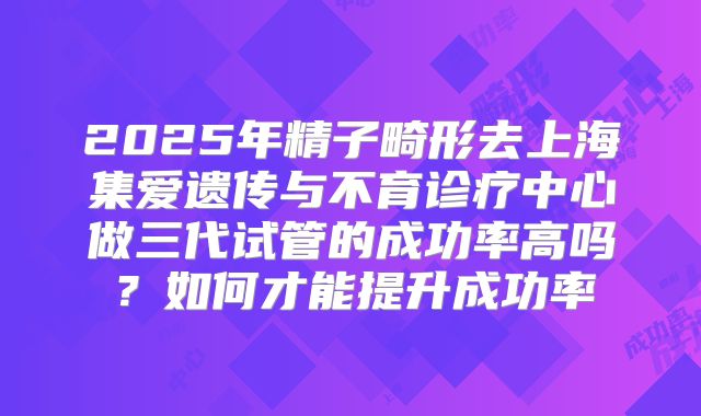 2025年精子畸形去上海集爱遗传与不育诊疗中心做三代试管的成功率高吗?如何才能提升成功率
