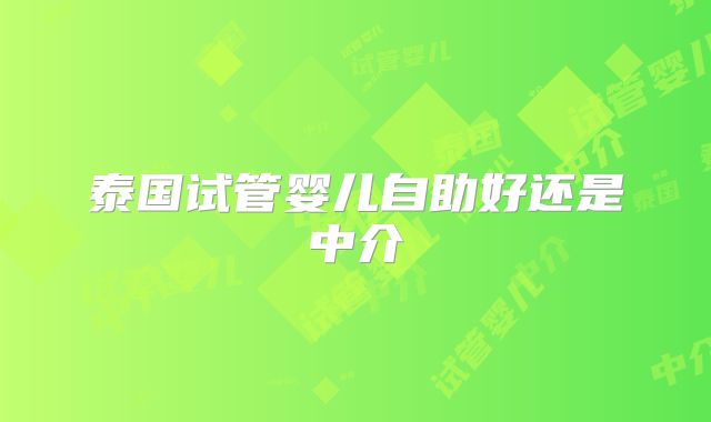 泰国试管婴儿自助好还是中介