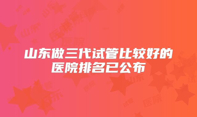 山东做三代试管比较好的医院排名已公布