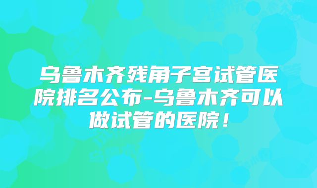 乌鲁木齐残角子宫试管医院排名公布-乌鲁木齐可以做试管的医院！