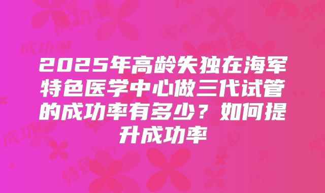 2025年高龄失独在海军特色医学中心做三代试管的成功率有多少？如何提升成功率