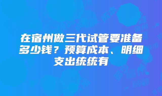 在宿州做三代试管要准备多少钱?预算成本、明细支出统统有