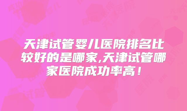 天津试管婴儿医院排名比较好的是哪家,天津试管哪家医院成功率高！