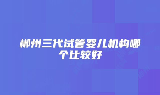 郴州三代试管婴儿机构哪个比较好