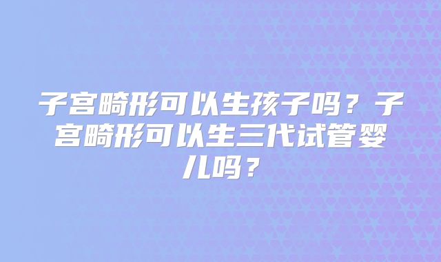子宫畸形可以生孩子吗?子宫畸形可以生三代试管婴儿吗?