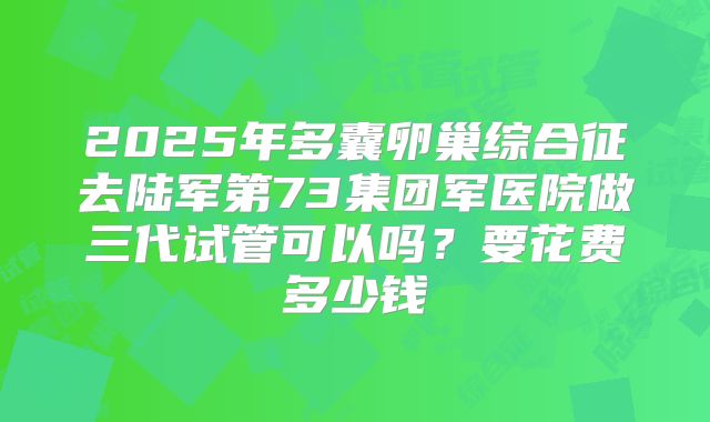 2025年多囊卵巢综合征去陆军第73集团军医院做三代试管可以吗?要花费多少钱