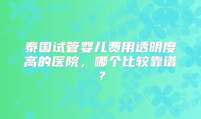 泰国试管婴儿费用透明度高的医院，哪个比较靠谱？