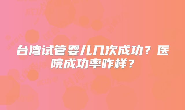 台湾试管婴儿几次成功?医院成功率咋样?