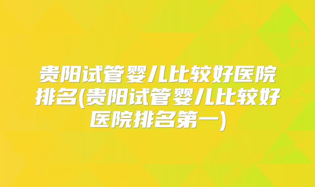 贵阳试管婴儿比较好医院排名(贵阳试管婴儿比较好医院排名第一)