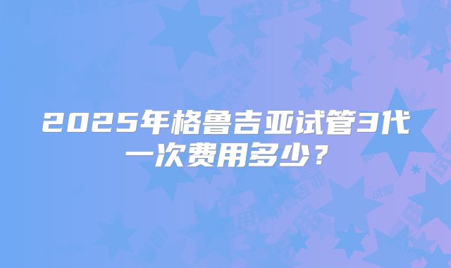 2025年格鲁吉亚试管3代一次费用多少?