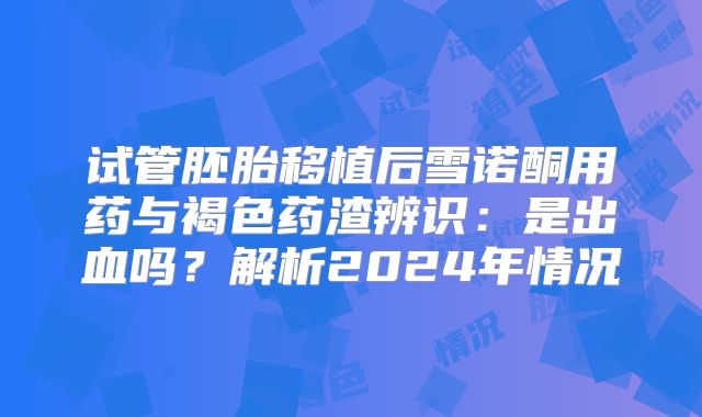 试管胚胎移植后雪诺酮用药与褐色药渣辨识:是出血吗?解析2024年情况