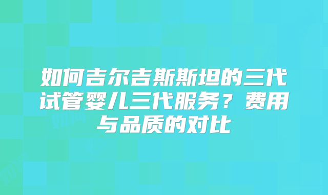 如何吉尔吉斯斯坦的三代试管婴儿三代服务?费用与品质的对比