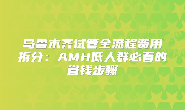 乌鲁木齐试管全流程费用拆分：AMH低人群必看的省钱步骤