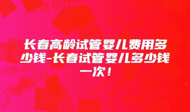 长春高龄试管婴儿费用多少钱-长春试管婴儿多少钱一次！