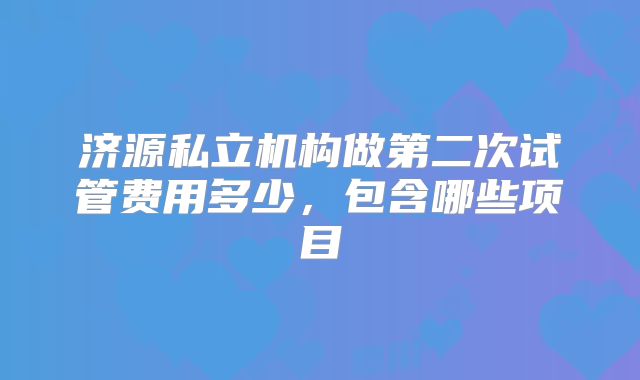 济源私立机构做第二次试管费用多少，包含哪些项目