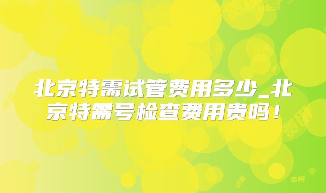 北京特需试管费用多少_北京特需号检查费用贵吗！