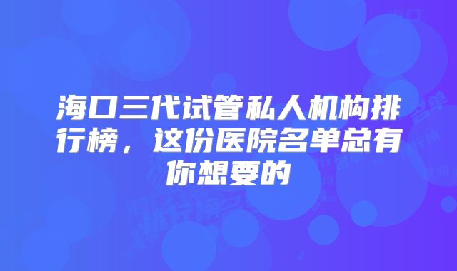 海口三代试管私人机构排行榜,这份医院名单总有你想要的
