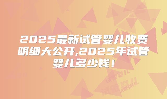 2025最新试管婴儿收费明细大公开,2025年试管婴儿多少钱！